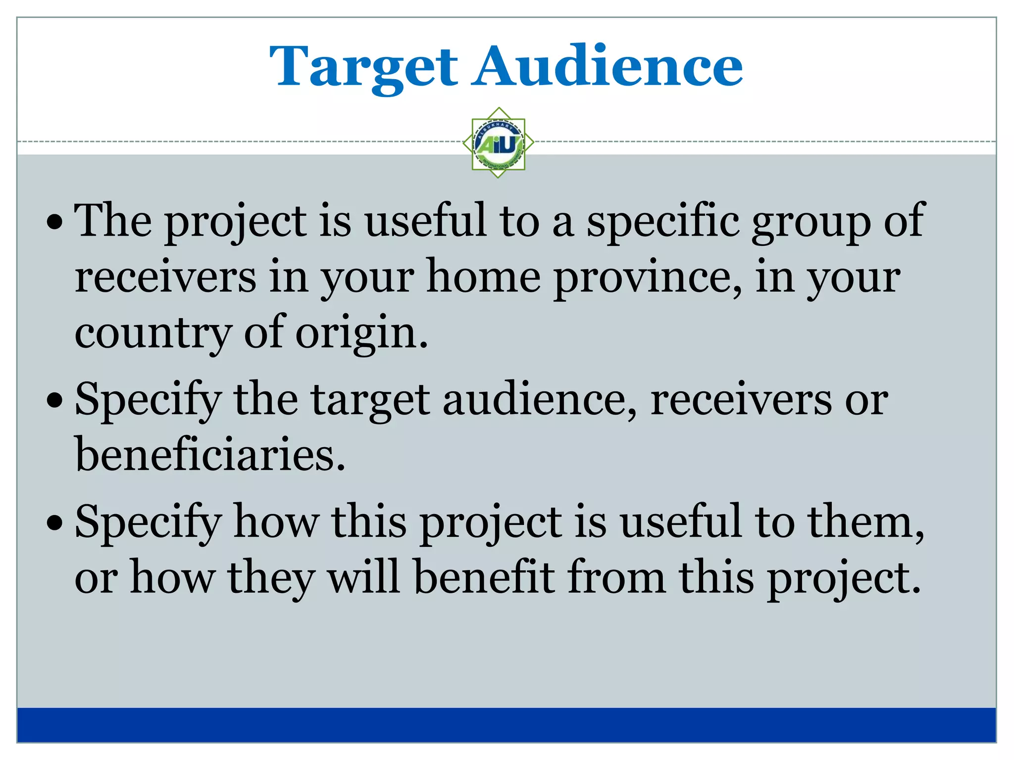 Target Audience

 The project is useful to a specific group of
  receivers in your home province, in your
  country of origin.
 Specify the target audience, receivers or
  beneficiaries.
 Specify how this project is useful to them,
  or how they will benefit from this project.
 