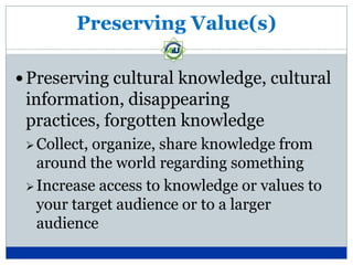 Preserving Value(s)

 Preserving cultural knowledge, cultural
 information, disappearing
 practices, forgotten knowledge
  Collect,organize, share knowledge from
   around the world regarding something
  Increase access to knowledge or values to
   your target audience or to a larger
   audience
 