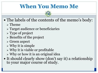When You Memo Me

 The labels of the contents of the memo’s body:
   Theme
   Target audience or beneficiaries
   Type of project
   Benefits of the project
   Green aspect
   Why it is simple
   Why it is viable or profitable
   Why or how it is an original idea
 It should clearly show (don’t say it) a relationship
 to your major course of study.
 
