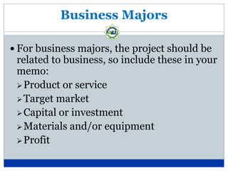 Business Majors

 For business majors, the project should be
 related to business, so include these in your
 memo:
  Product or service
  Target market
  Capital or investment
  Materials and/or equipment
  Profit
 