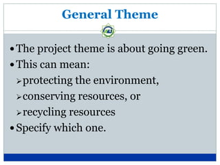 General Theme

 The project theme is about going green.
 This can mean:
  protecting  the environment,
   conserving resources, or

   recycling resources

 Specify which one.
 
