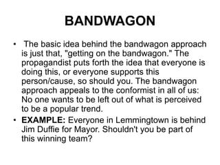 BANDWAGON
• The basic idea behind the bandwagon approach
is just that, "getting on the bandwagon." The
propagandist puts forth the idea that everyone is
doing this, or everyone supports this
person/cause, so should you. The bandwagon
approach appeals to the conformist in all of us:
No one wants to be left out of what is perceived
to be a popular trend.
• EXAMPLE: Everyone in Lemmingtown is behind
Jim Duffie for Mayor. Shouldn't you be part of
this winning team?
 