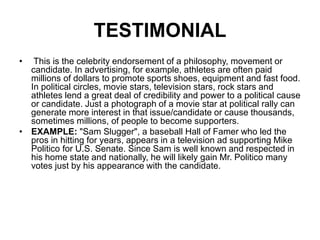 TESTIMONIAL
• This is the celebrity endorsement of a philosophy, movement or
candidate. In advertising, for example, athletes are often paid
millions of dollars to promote sports shoes, equipment and fast food.
In political circles, movie stars, television stars, rock stars and
athletes lend a great deal of credibility and power to a political cause
or candidate. Just a photograph of a movie star at political rally can
generate more interest in that issue/candidate or cause thousands,
sometimes millions, of people to become supporters.
• EXAMPLE: "Sam Slugger", a baseball Hall of Famer who led the
pros in hitting for years, appears in a television ad supporting Mike
Politico for U.S. Senate. Since Sam is well known and respected in
his home state and nationally, he will likely gain Mr. Politico many
votes just by his appearance with the candidate.
 