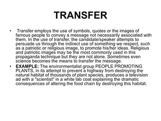 TRANSFER
• Transfer employs the use of symbols, quotes or the images of
famous people to convey a message not necessarily associated with
them. In the use of transfer, the candidate/speaker attempts to
persuade us through the indirect use of something we respect, such
as a patriotic or religious image, to promote his/her ideas. Religious
and patriotic images may be the most commonly used in this
propaganda technique but they are not alone. Sometimes even
science becomes the means to transfer the message.
• EXAMPLE: The environmentalist group PEOPLE PROMOTING
PLANTS, in its attempt to prevent a highway from destroying the
natural habitat of thousands of plant species, produces a television
ad with a "scientist" in a white lab coat explaining the dramatic
consequences of altering the food chain by destroying this habitat.
 