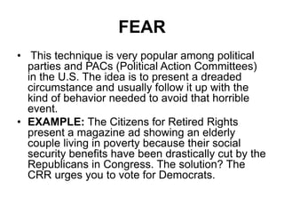FEAR
• This technique is very popular among political
parties and PACs (Political Action Committees)
in the U.S. The idea is to present a dreaded
circumstance and usually follow it up with the
kind of behavior needed to avoid that horrible
event.
• EXAMPLE: The Citizens for Retired Rights
present a magazine ad showing an elderly
couple living in poverty because their social
security benefits have been drastically cut by the
Republicans in Congress. The solution? The
CRR urges you to vote for Democrats.
 