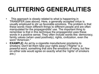 GLITTERING GENERALITIES
• This approach is closely related to what is happening in
TRANSFER (see above). Here, a generally accepted virtue is
usually employed to stir up favorable emotions. The problem is that
these words mean different things to different people and are often
manipulated for the propagandists' use. The important thing to
remember is that in this technique the propagandist uses these
words in a positive sense. They often include words like: democracy,
family values (when used positively), rights, civilization, even the
word "American."
• EXAMPLE: An ad by a cigarette manufacturer proclaims to
smokers: Don't let them take your rights away! ("Rights" is a
powerful word, something that stirs the emotions of many, but few
on either side would agree on exactly what the 'rights' of smokers
are.)
 