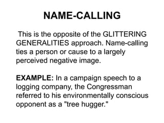 NAME-CALLING
This is the opposite of the GLITTERING
GENERALITIES approach. Name-calling
ties a person or cause to a largely
perceived negative image.
EXAMPLE: In a campaign speech to a
logging company, the Congressman
referred to his environmentally conscious
opponent as a "tree hugger."
 