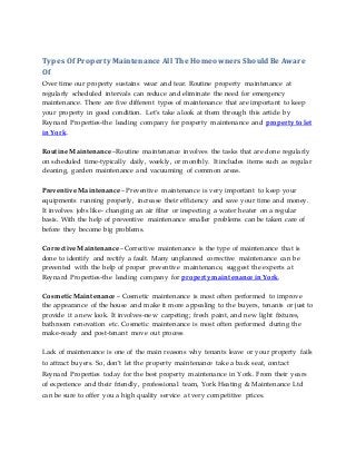 Types Of Property Maintenance All The Homeowners ShouldBe Aware
Of
Over time our property sustains wear and tear. Routine property maintenance at
regularly scheduled intervals can reduce and eliminate the need for emergency
maintenance. There are five different types of maintenance that are important to keep
your property in good condition. Let’s take a look at them through this article by
Reynard Properties-the leading company for property maintenance and property to let
in York.
Routine Maintenance –Routine maintenance involves the tasks that are done regularly
on scheduled time-typically daily, weekly, or monthly. It includes items such as regular
cleaning, garden maintenance and vacuuming of common areas.
Preventive Maintenance – Preventive maintenance is very important to keep your
equipments running properly, increase their efficiency and save your time and money.
It involves jobs like- changing an air filter or inspecting a water heater on a regular
basis. With the help of preventive maintenance smaller problems can be taken care of
before they become big problems.
Corrective Maintenance –Corrective maintenance is the type of maintenance that is
done to identify and rectify a fault. Many unplanned corrective maintenance can be
prevented with the help of proper preventive maintenance, suggest the experts at
Reynard Properties-the leading company for property maintenance in York.
Cosmetic Maintenance – Cosmetic maintenance is most often performed to improve
the appearance of the house and make it more appealing to the buyers, tenants or just to
provide it a new look. It involves-new carpeting; fresh paint, and new light fixtures,
bathroom renovation etc. Cosmetic maintenance is most often performed during the
make-ready and post-tenant move out process
Lack of maintenance is one of the main reasons why tenants leave or your property fails
to attract buyers. So, don’t let the property maintenance take a back seat, contact
Reynard Properties today for the best property maintenance in York. From their years
of experience and their friendly, professional team, York Heating & Maintenance Ltd
can be sure to offer you a high quality service at very competitive prices.
 