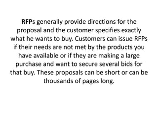 RFPs generally provide directions for the
proposal and the customer specifies exactly
what he wants to buy. Customers can issue RFPs
if their needs are not met by the products you
have available or if they are making a large
purchase and want to secure several bids for
that buy. These proposals can be short or can be
thousands of pages long.
 
