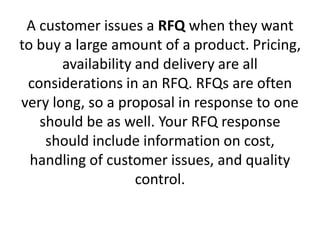A customer issues a RFQ when they want
to buy a large amount of a product. Pricing,
availability and delivery are all
considerations in an RFQ. RFQs are often
very long, so a proposal in response to one
should be as well. Your RFQ response
should include information on cost,
handling of customer issues, and quality
control.
 