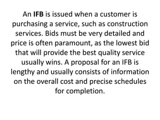 An IFB is issued when a customer is
purchasing a service, such as construction
services. Bids must be very detailed and
price is often paramount, as the lowest bid
that will provide the best quality service
usually wins. A proposal for an IFB is
lengthy and usually consists of information
on the overall cost and precise schedules
for completion.
 