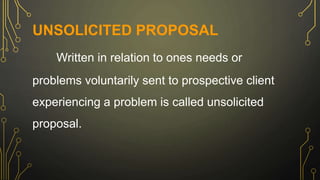 UNSOLICITED PROPOSAL
Written in relation to ones needs or
problems voluntarily sent to prospective client
experiencing a problem is called unsolicited
proposal.
 