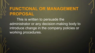 FUNCTIONAL OR MANAGEMENT
PROPOSAL
This is written to persuade the
administrator or any decision-making body to
introduce change in the company policies or
working procedures.
 