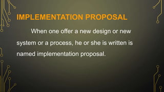 IMPLEMENTATION PROPOSAL
When one offer a new design or new
system or a process, he or she is written is
named implementation proposal.
 
