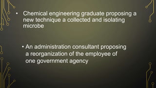 • Chemical engineering graduate proposing a
new technique a collected and isolating
microbe
• An administration consultant proposing
a reorganization of the employee of
one government agency
 