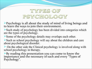 Psychology is all about the study of mind of living beings and
to learn the ways to join their environment.
Such study of psychology has been divided into categories which
are the types of psychology.
Some of the psychology details may overlaps each other.
Such as school psychology will say about the children and care
about psychological disorder.
 On the other side the Clinical psychology is involved along with
school psychology in therapy.
By reading this presentation you can come to know the
importance and the necessary of each and every “Types of
Psychology”.
 