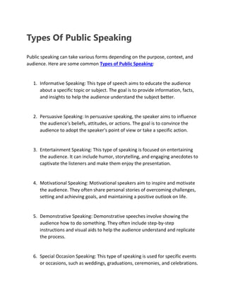 Types Of Public Speaking
Public speaking can take various forms depending on the purpose, context, and
audience. Here are some common Types of Public Speaking:
1. Informative Speaking: This type of speech aims to educate the audience
about a specific topic or subject. The goal is to provide information, facts,
and insights to help the audience understand the subject better.
2. Persuasive Speaking: In persuasive speaking, the speaker aims to influence
the audience's beliefs, attitudes, or actions. The goal is to convince the
audience to adopt the speaker's point of view or take a specific action.
3. Entertainment Speaking: This type of speaking is focused on entertaining
the audience. It can include humor, storytelling, and engaging anecdotes to
captivate the listeners and make them enjoy the presentation.
4. Motivational Speaking: Motivational speakers aim to inspire and motivate
the audience. They often share personal stories of overcoming challenges,
setting and achieving goals, and maintaining a positive outlook on life.
5. Demonstrative Speaking: Demonstrative speeches involve showing the
audience how to do something. They often include step-by-step
instructions and visual aids to help the audience understand and replicate
the process.
6. Special Occasion Speaking: This type of speaking is used for specific events
or occasions, such as weddings, graduations, ceremonies, and celebrations.
 