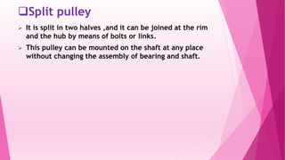 Split pulley
 It is split in two halves ,and it can be joined at the rim
and the hub by means of bolts or links.
 This pulley can be mounted on the shaft at any place
without changing the assembly of bearing and shaft.
 