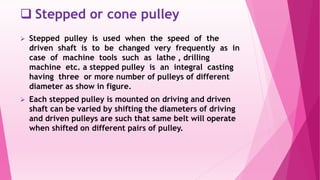  Stepped or cone pulley
 Stepped pulley is used when the speed of the
driven shaft is to be changed very frequently as in
case of machine tools such as lathe , drilling
machine etc. a stepped pulley is an integral casting
having three or more number of pulleys of different
diameter as show in figure.
 Each stepped pulley is mounted on driving and driven
shaft can be varied by shifting the diameters of driving
and driven pulleys are such that same belt will operate
when shifted on different pairs of pulley.
 