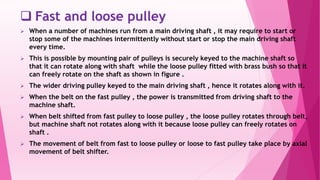  Fast and loose pulley
 When a number of machines run from a main driving shaft , it may require to start or
stop some of the machines intermittently without start or stop the main driving shaft
every time.
 This is possible by mounting pair of pulleys is securely keyed to the machine shaft so
that it can rotate along with shaft while the loose pulley fitted with brass bush so that it
can freely rotate on the shaft as shown in figure .
 The wider driving pulley keyed to the main driving shaft , hence it rotates along with it.
 When the belt on the fast pulley , the power is transmitted from driving shaft to the
machine shaft.
 When belt shifted from fast pulley to loose pulley , the loose pulley rotates through belt,
but machine shaft not rotates along with it because loose pulley can freely rotates on
shaft .
 The movement of belt from fast to loose pulley or loose to fast pulley take place by axial
movement of belt shifter.
 