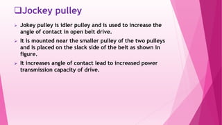Jockey pulley
 Jokey pulley is idler pulley and is used to increase the
angle of contact in open belt drive.
 It is mounted near the smaller pulley of the two pulleys
and is placed on the slack side of the belt as shown in
figure.
 It increases angle of contact lead to increased power
transmission capacity of drive.
 