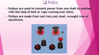  Pulley
 Pulleys are used to transmit power from one shaft to another
with the help of belt or rope running over them.
 Pulleys are made from cast iron,cast steel, wrought iron or
aluminium.
 