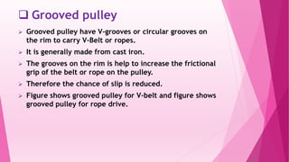  Grooved pulley
 Grooved pulley have V-grooves or circular grooves on
the rim to carry V-Belt or ropes.
 It is generally made from cast iron.
 The grooves on the rim is help to increase the frictional
grip of the belt or rope on the pulley.
 Therefore the chance of slip is reduced.
 Figure shows grooved pulley for V-belt and figure shows
grooved pulley for rope drive.
 