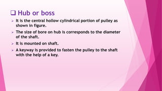  Hub or boss
 It is the central hollow cylindrical portion of pulley as
shown in figure.
 The size of bore on hub is corresponds to the diameter
of the shaft.
 It is mounted on shaft.
 A keyway is provided to fasten the pulley to the shaft
with the help of a key.
 