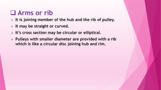  Arms or rib
 It is joining member of the hub and the rib of pulley.
 It may be straight or curved.
 It’s cross section may be circular or elliptical.
 Pulleys with smaller diameter are provided with a rib
which is like a circular disc joining hub and rim.
 