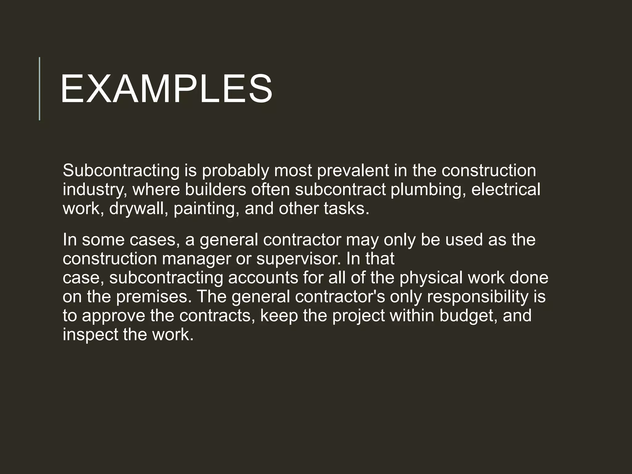 EXAMPLES
Subcontracting is probably most prevalent in the construction
industry, where builders often subcontract plumbing, electrical
work, drywall, painting, and other tasks.
In some cases, a general contractor may only be used as the
construction manager or supervisor. In that
case, subcontracting accounts for all of the physical work done
on the premises. The general contractor's only responsibility is
to approve the contracts, keep the project within budget, and
inspect the work.
 
