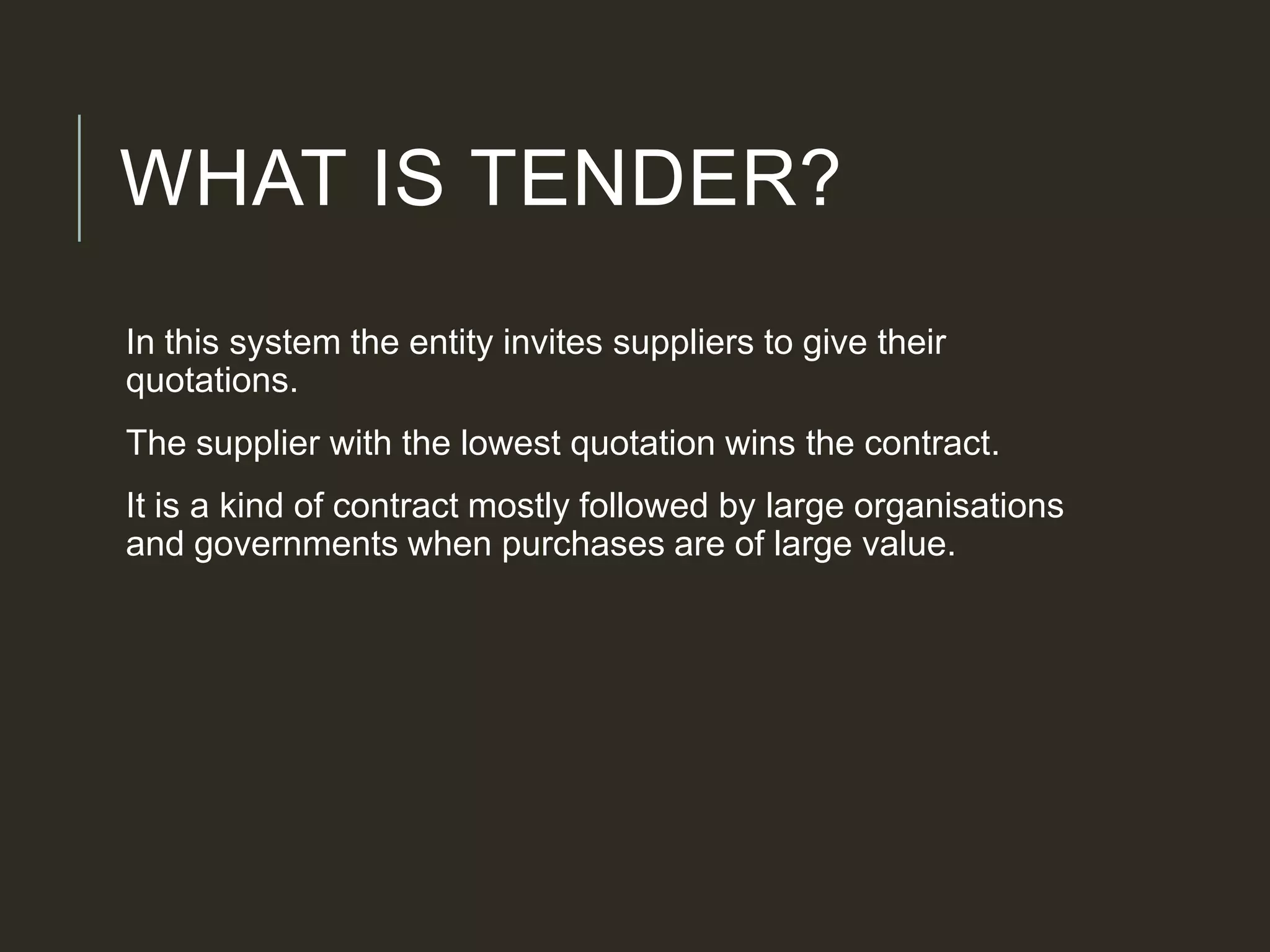 WHAT IS TENDER?
In this system the entity invites suppliers to give their
quotations.
The supplier with the lowest quotation wins the contract.
It is a kind of contract mostly followed by large organisations
and governments when purchases are of large value.
 