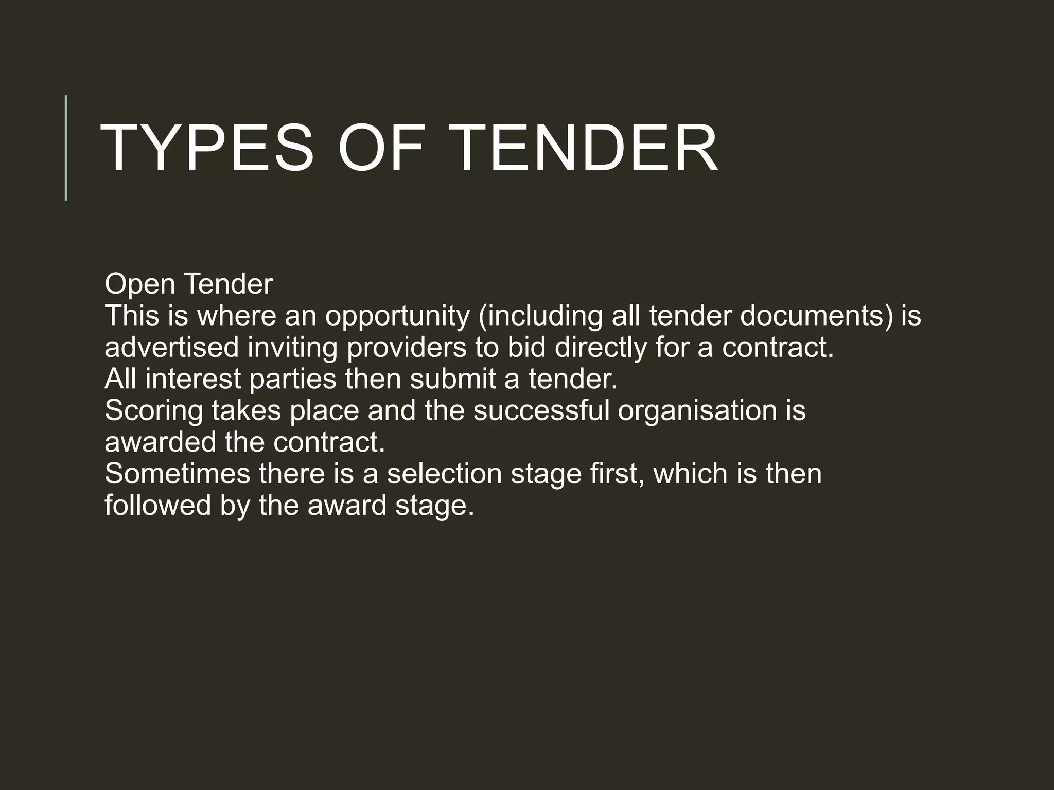 TYPES OF TENDER
Open Tender
This is where an opportunity (including all tender documents) is
advertised inviting providers to bid directly for a contract.
All interest parties then submit a tender.
Scoring takes place and the successful organisation is
awarded the contract.
Sometimes there is a selection stage first, which is then
followed by the award stage.
 