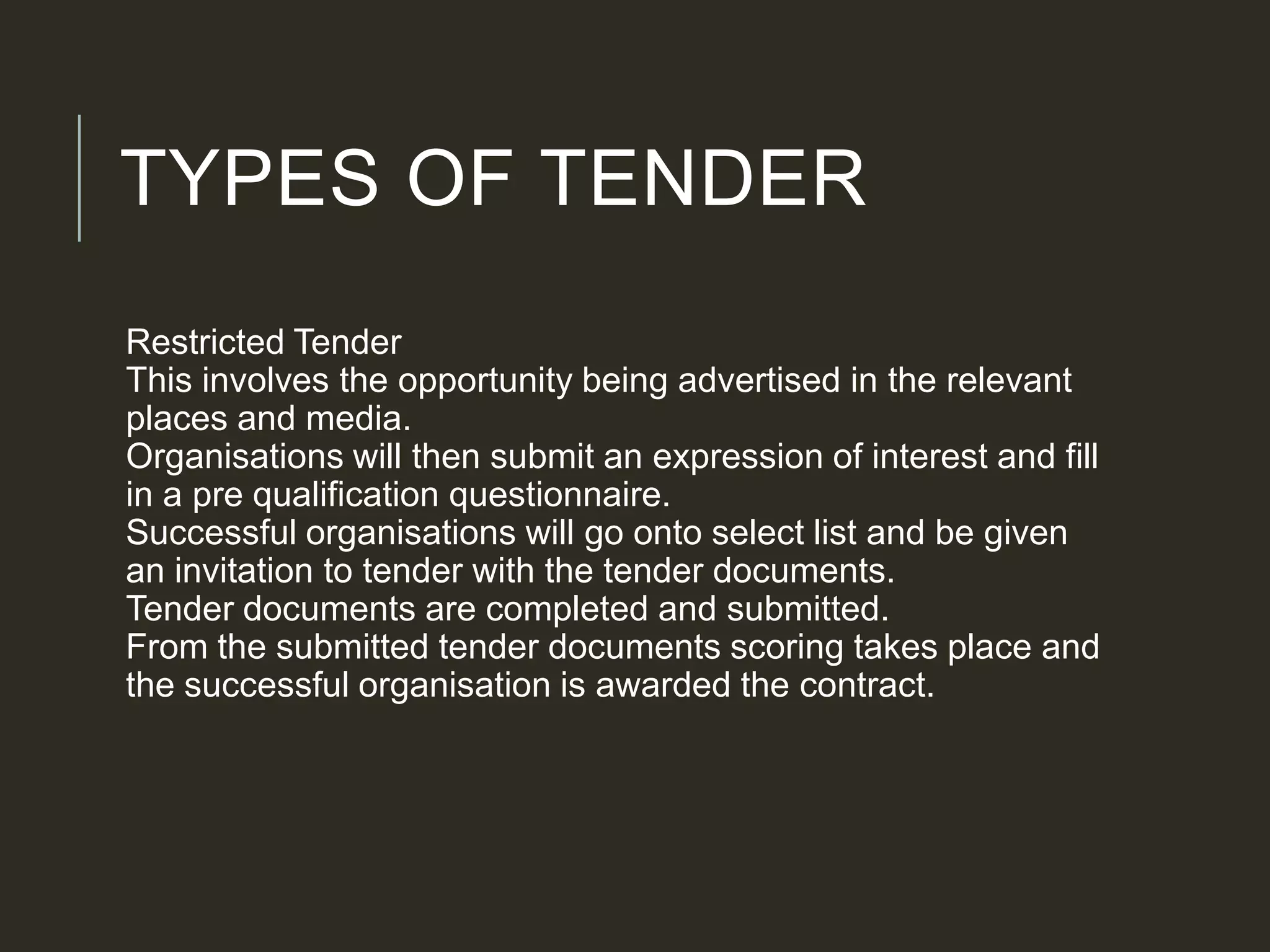 TYPES OF TENDER
Restricted Tender
This involves the opportunity being advertised in the relevant
places and media.
Organisations will then submit an expression of interest and fill
in a pre qualification questionnaire.
Successful organisations will go onto select list and be given
an invitation to tender with the tender documents.
Tender documents are completed and submitted.
From the submitted tender documents scoring takes place and
the successful organisation is awarded the contract.
 