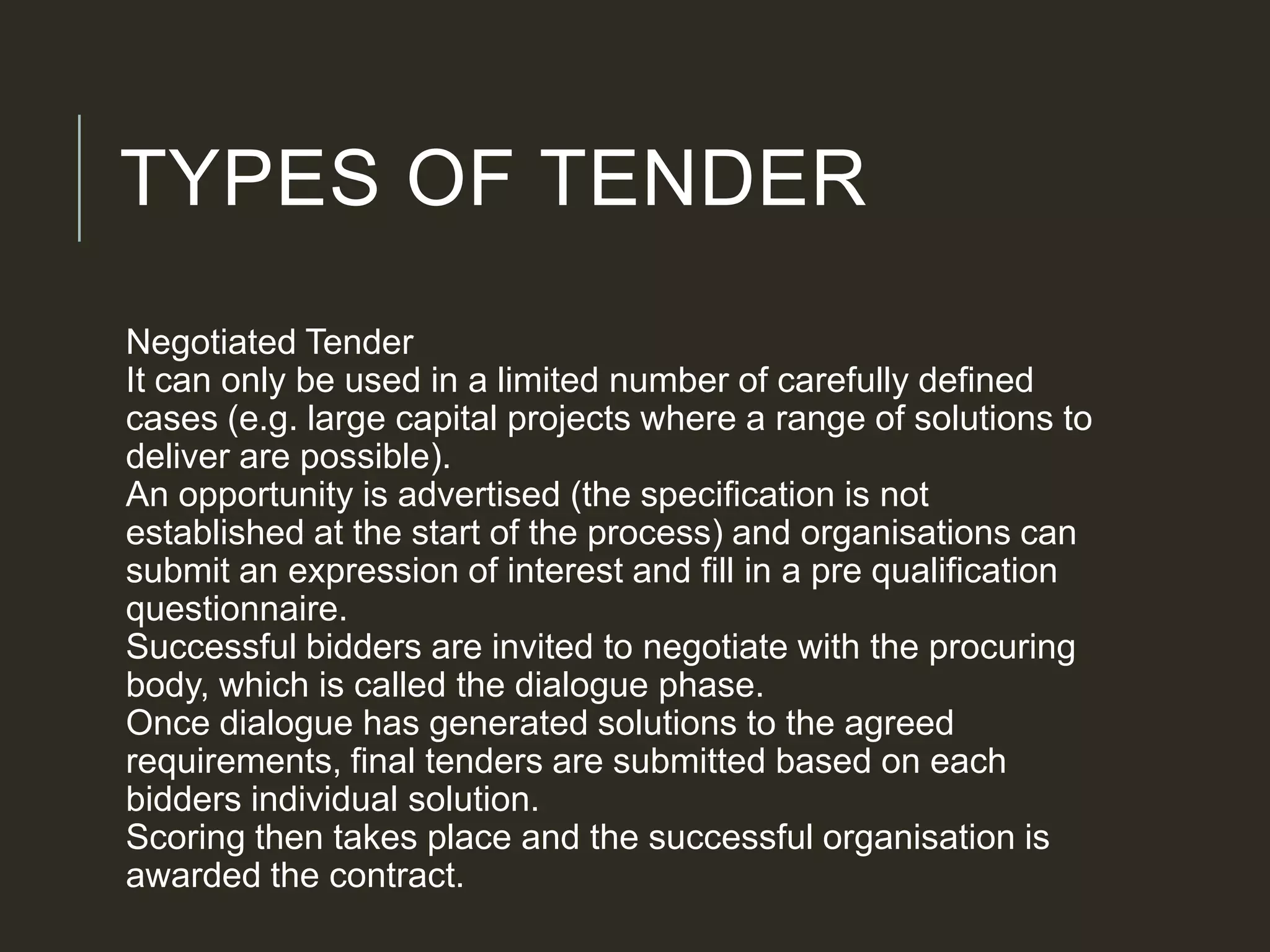 TYPES OF TENDER
Negotiated Tender
It can only be used in a limited number of carefully defined
cases (e.g. large capital projects where a range of solutions to
deliver are possible).
An opportunity is advertised (the specification is not
established at the start of the process) and organisations can
submit an expression of interest and fill in a pre qualification
questionnaire.
Successful bidders are invited to negotiate with the procuring
body, which is called the dialogue phase.
Once dialogue has generated solutions to the agreed
requirements, final tenders are submitted based on each
bidders individual solution.
Scoring then takes place and the successful organisation is
awarded the contract.
 