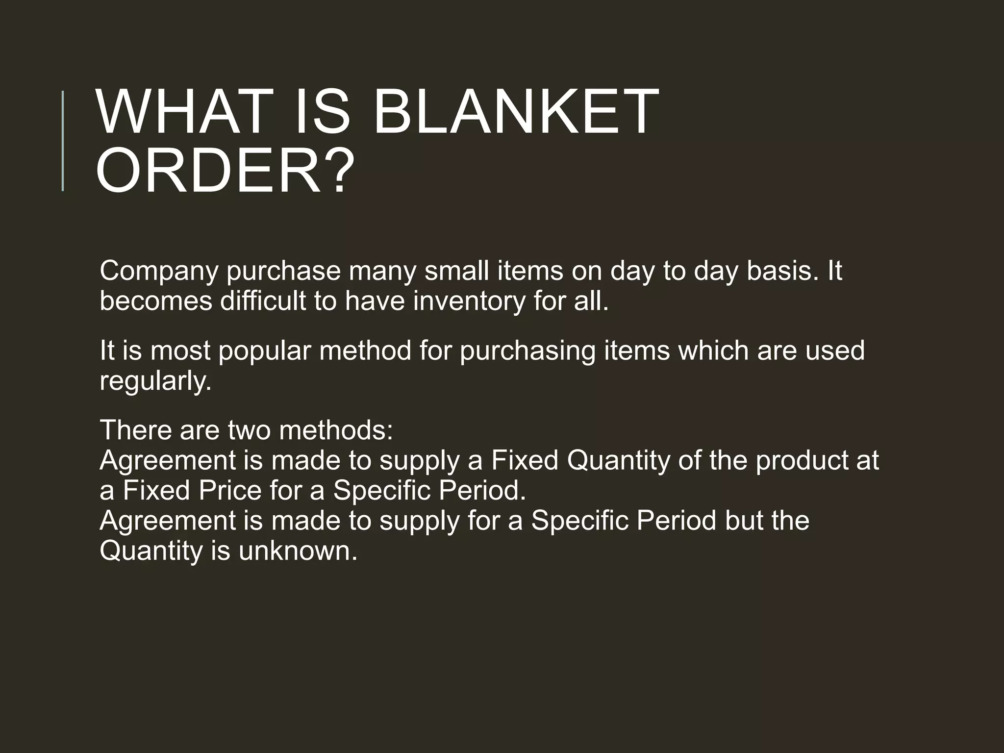 WHAT IS BLANKET
ORDER?
Company purchase many small items on day to day basis. It
becomes difficult to have inventory for all.
It is most popular method for purchasing items which are used
regularly.
There are two methods:
Agreement is made to supply a Fixed Quantity of the product at
a Fixed Price for a Specific Period.
Agreement is made to supply for a Specific Period but the
Quantity is unknown.
 