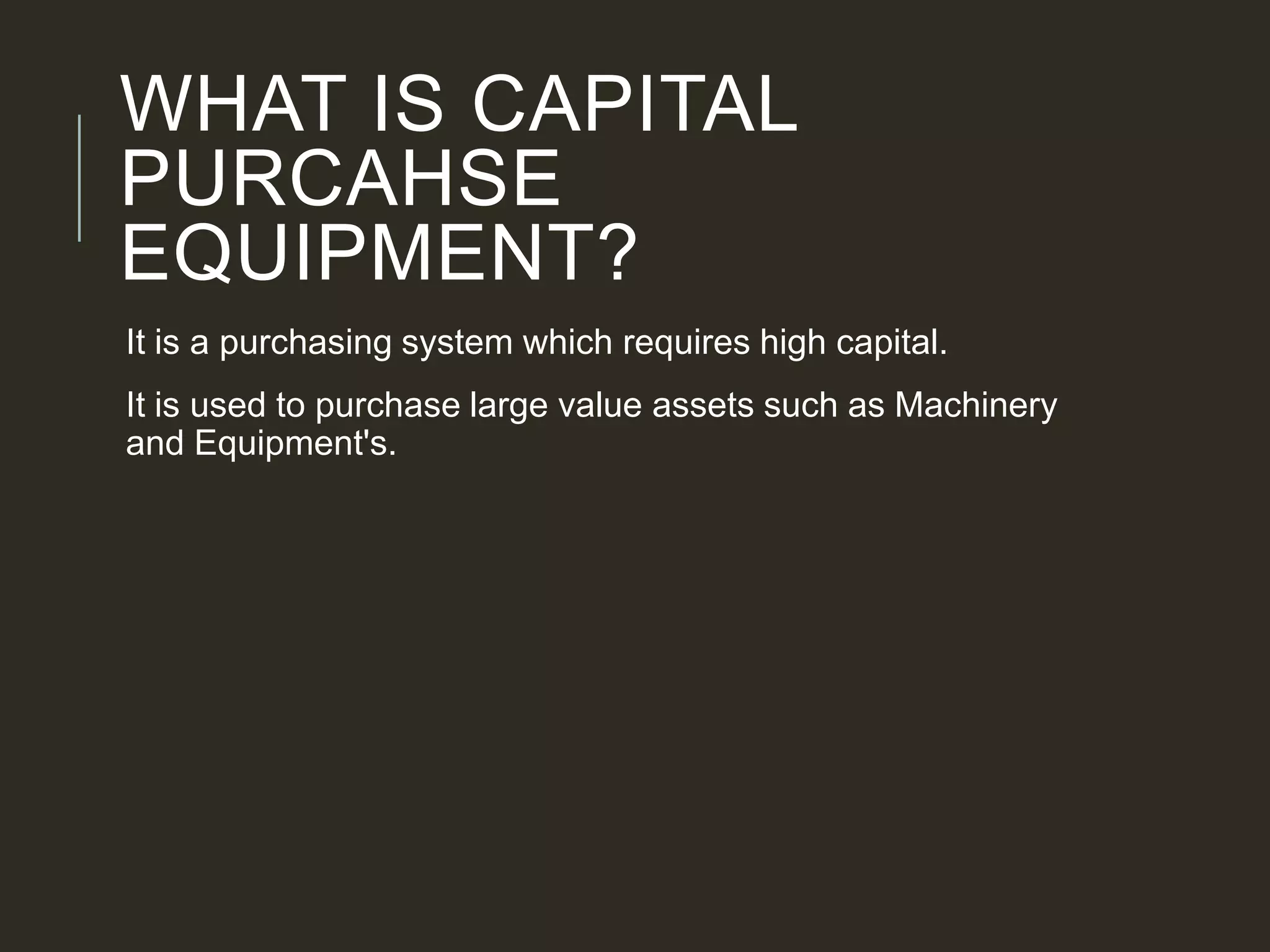 WHAT IS CAPITAL
PURCAHSE
EQUIPMENT?
It is a purchasing system which requires high capital.
It is used to purchase large value assets such as Machinery
and Equipment's.
 