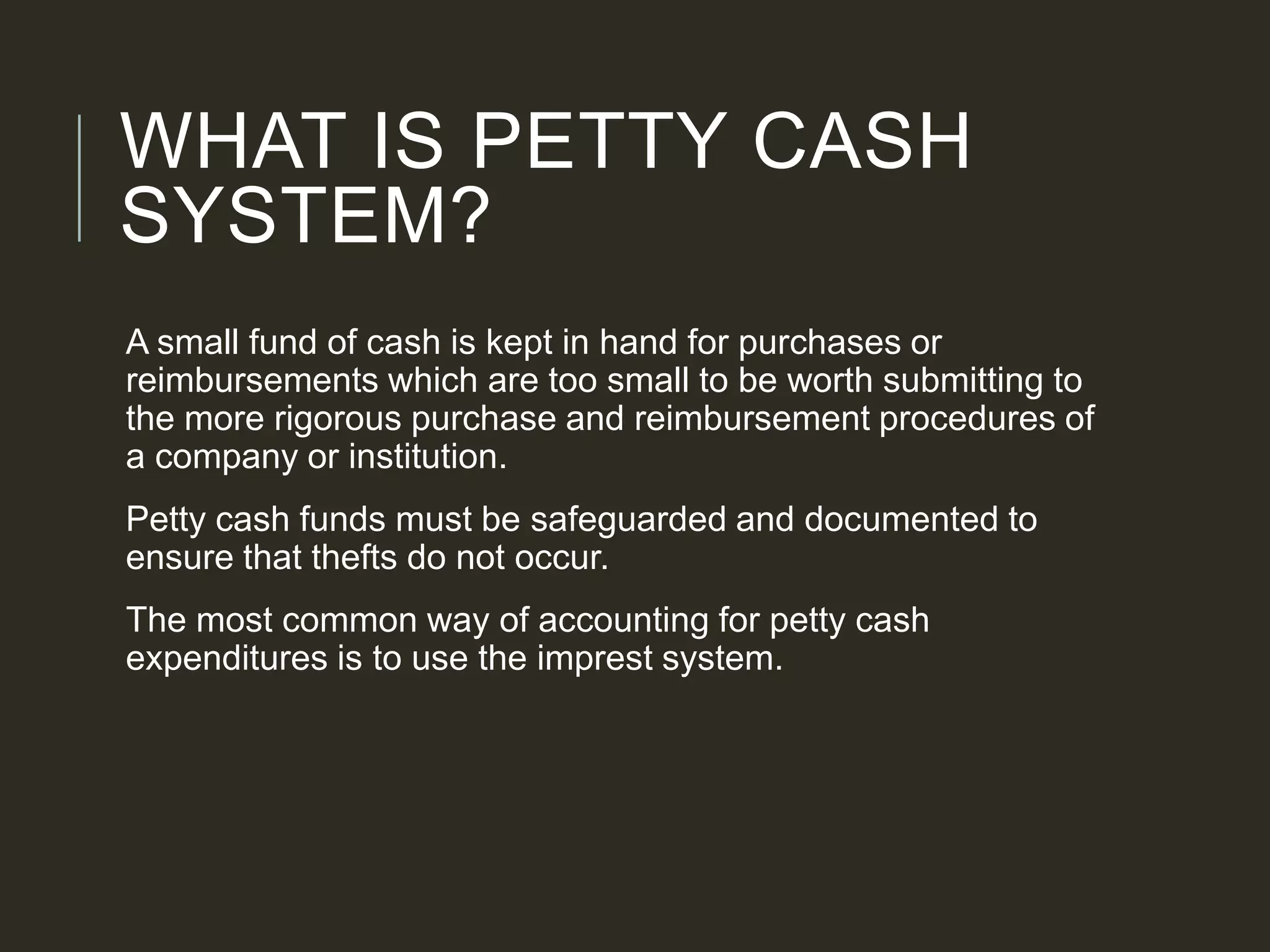 WHAT IS PETTY CASH
SYSTEM?
A small fund of cash is kept in hand for purchases or
reimbursements which are too small to be worth submitting to
the more rigorous purchase and reimbursement procedures of
a company or institution.
Petty cash funds must be safeguarded and documented to
ensure that thefts do not occur.
The most common way of accounting for petty cash
expenditures is to use the imprest system.
 