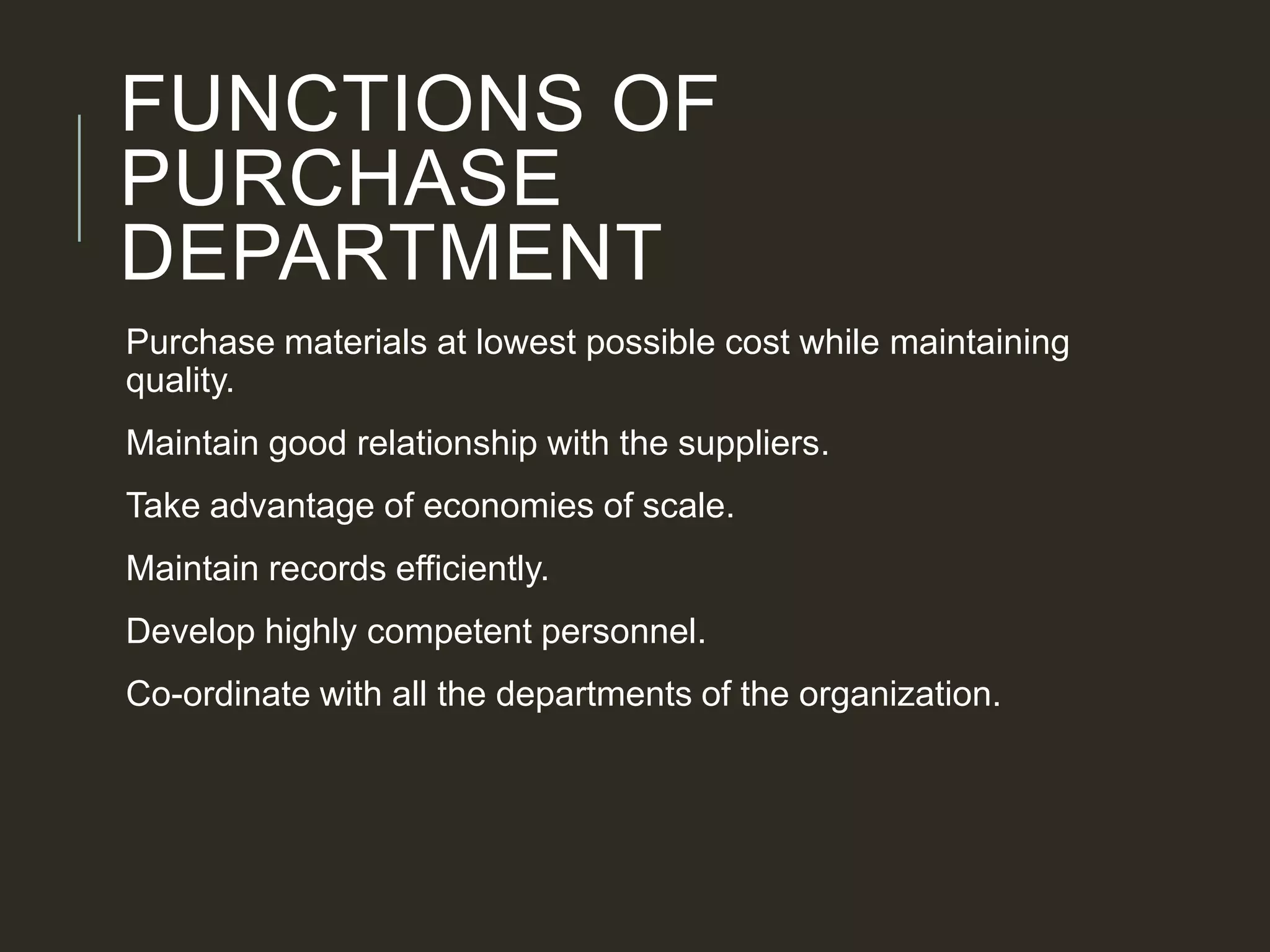 FUNCTIONS OF
PURCHASE
DEPARTMENT
Purchase materials at lowest possible cost while maintaining
quality.
Maintain good relationship with the suppliers.
Take advantage of economies of scale.
Maintain records efficiently.
Develop highly competent personnel.
Co-ordinate with all the departments of the organization.
 