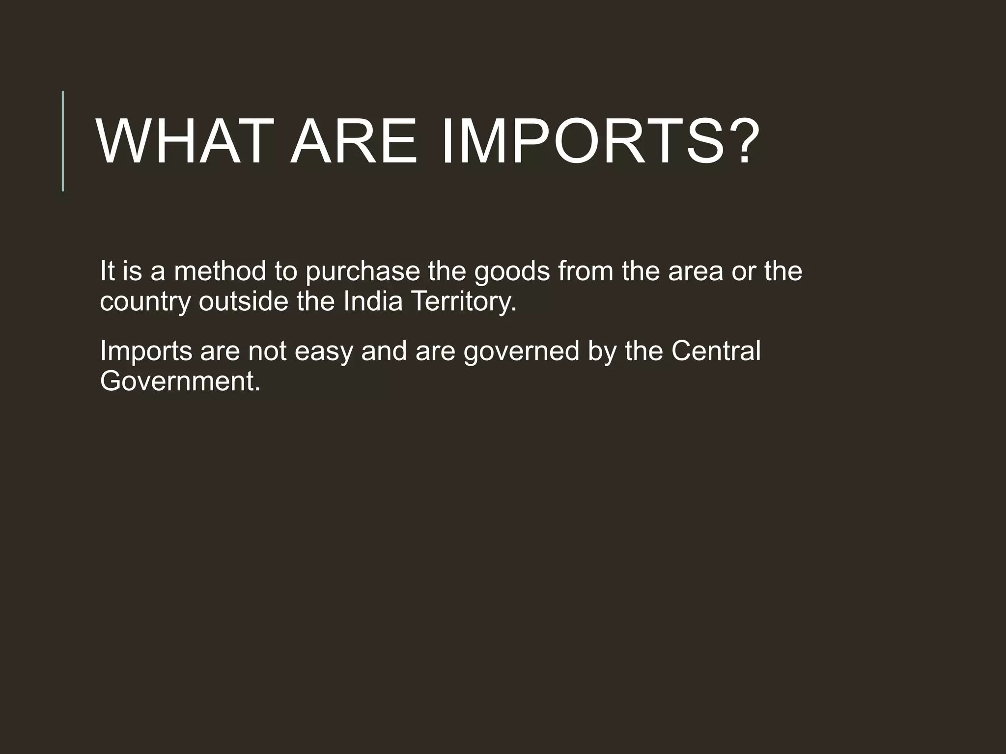 WHAT ARE IMPORTS?
It is a method to purchase the goods from the area or the
country outside the India Territory.
Imports are not easy and are governed by the Central
Government.
 