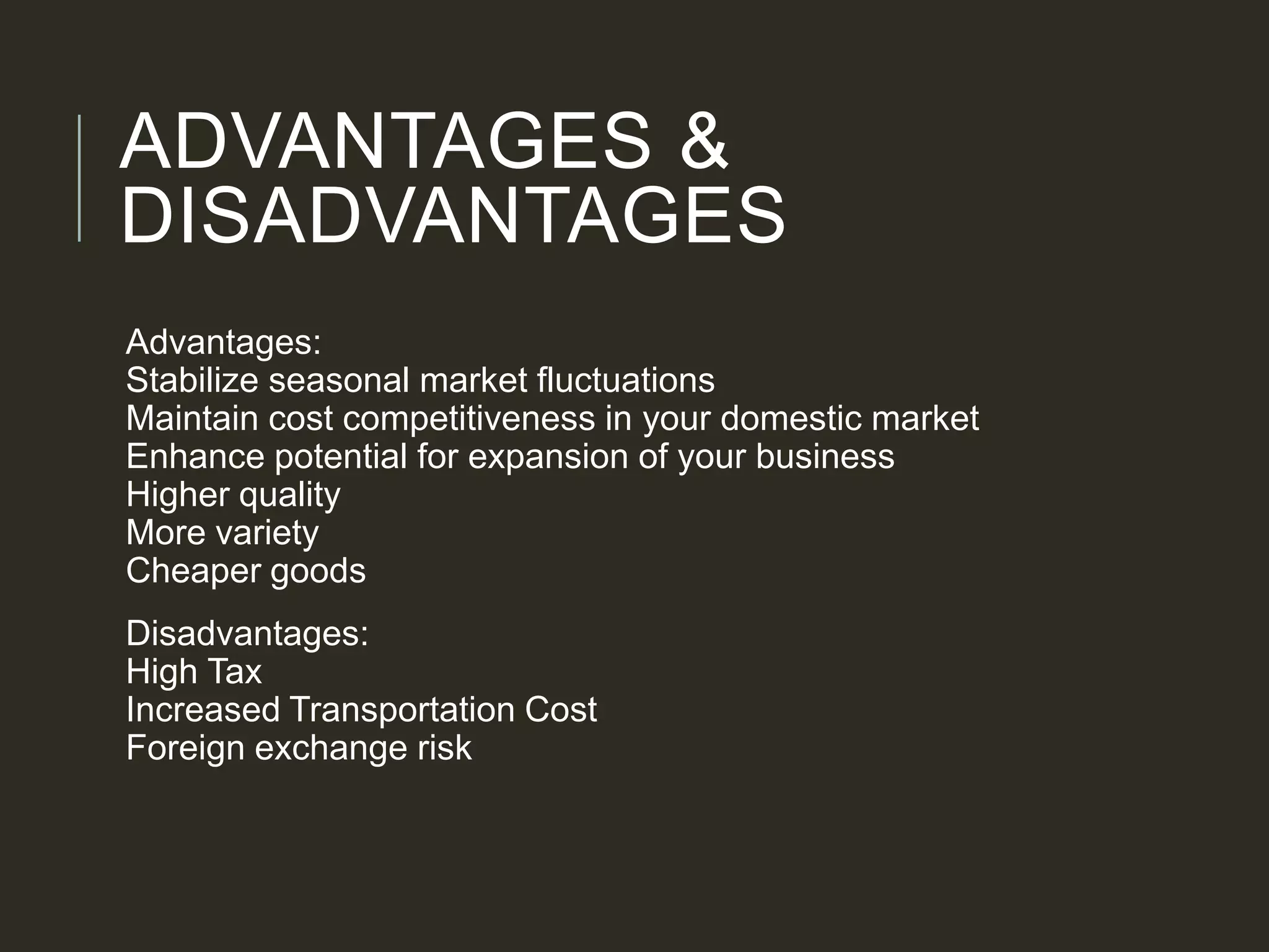 ADVANTAGES &
DISADVANTAGES
Advantages:
Stabilize seasonal market fluctuations
Maintain cost competitiveness in your domestic market
Enhance potential for expansion of your business
Higher quality
More variety
Cheaper goods
Disadvantages:
High Tax
Increased Transportation Cost
Foreign exchange risk
 