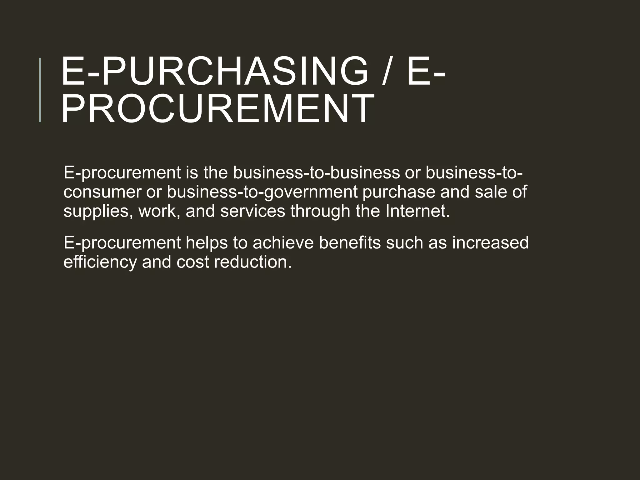 E-PURCHASING / E-
PROCUREMENT
E-procurement is the business-to-business or business-to-
consumer or business-to-government purchase and sale of
supplies, work, and services through the Internet.
E-procurement helps to achieve benefits such as increased
efficiency and cost reduction.
 