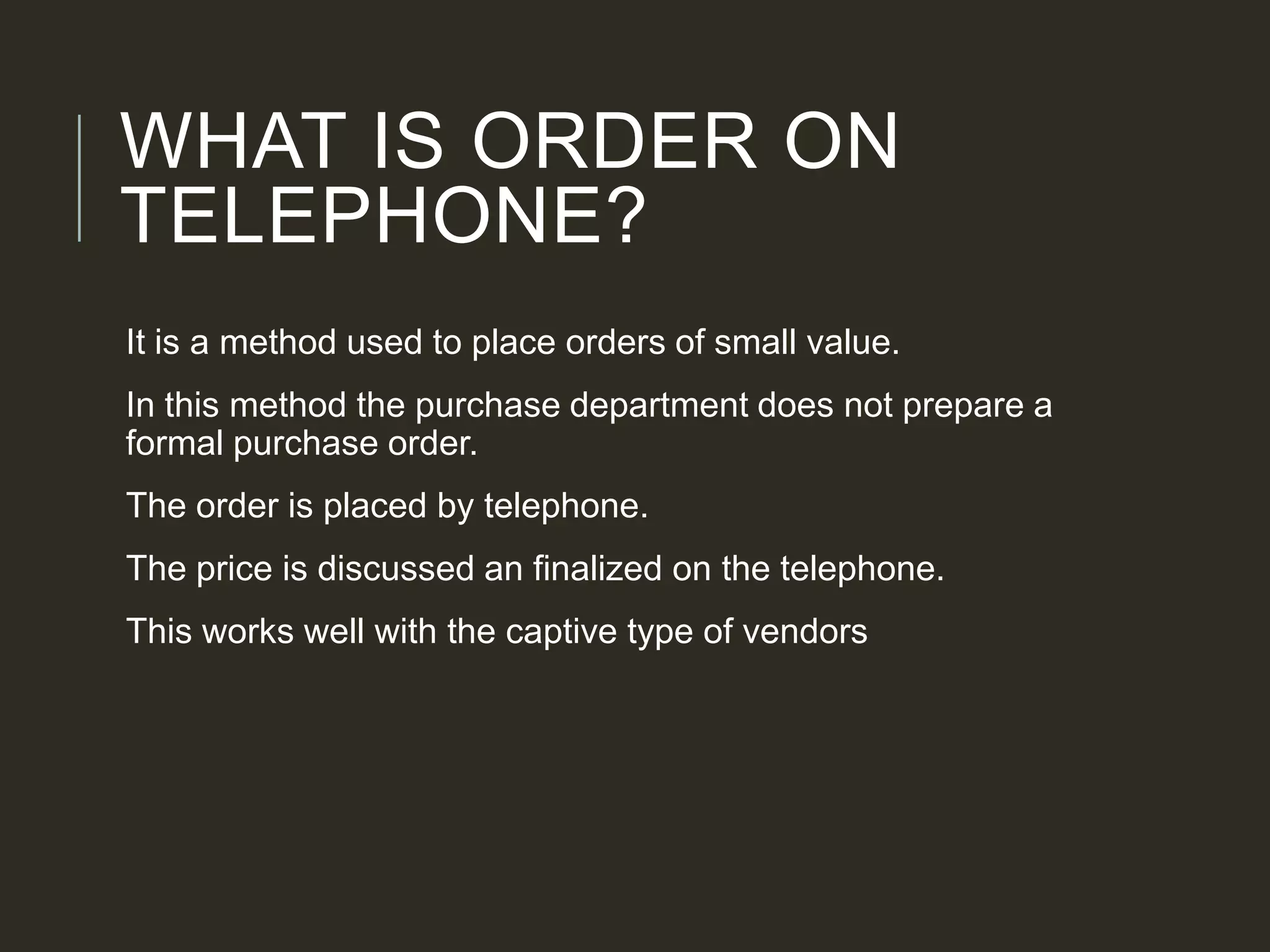 WHAT IS ORDER ON
TELEPHONE?
It is a method used to place orders of small value.
In this method the purchase department does not prepare a
formal purchase order.
The order is placed by telephone.
The price is discussed an finalized on the telephone.
This works well with the captive type of vendors
 