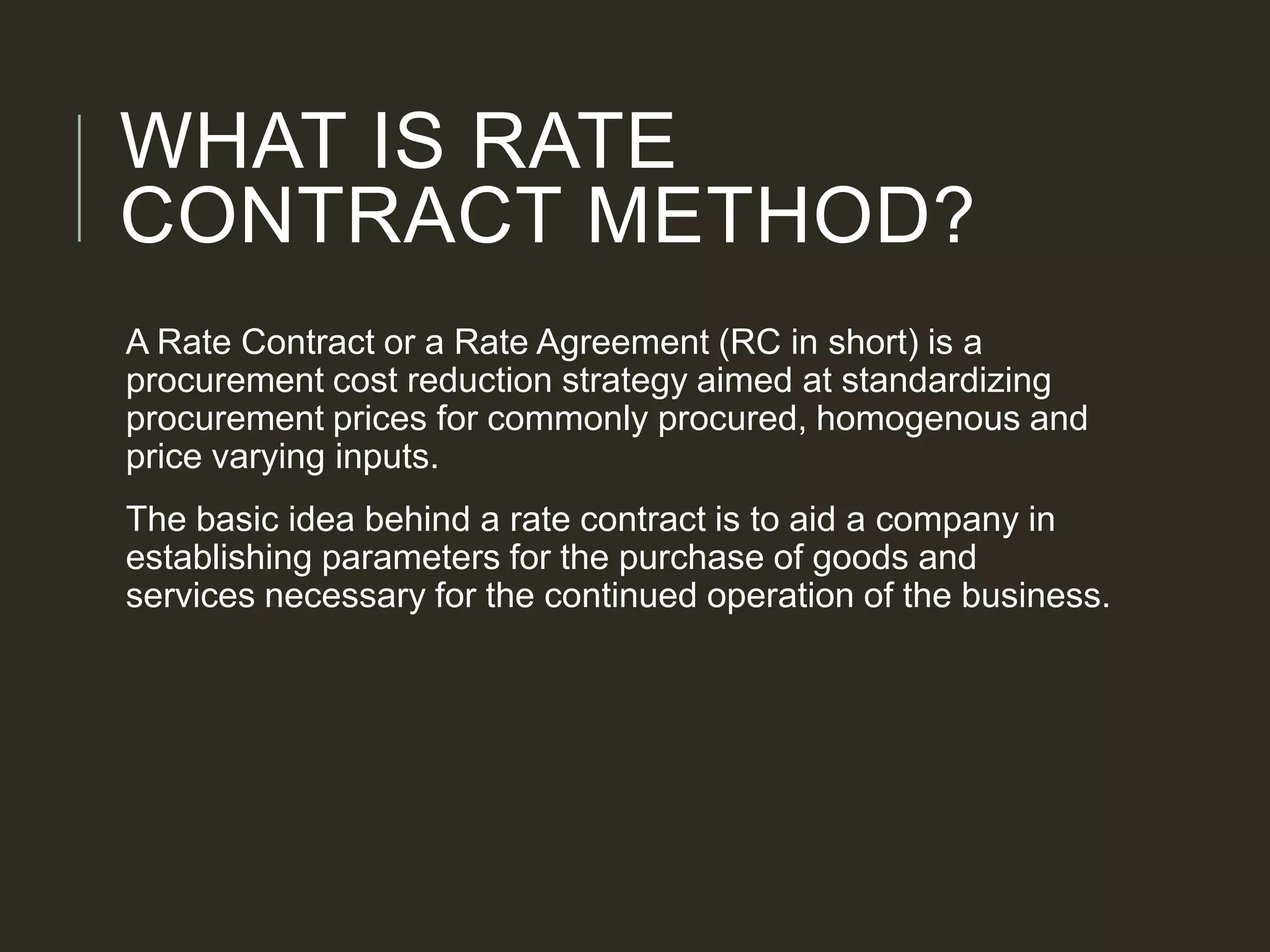 WHAT IS RATE
CONTRACT METHOD?
A Rate Contract or a Rate Agreement (RC in short) is a
procurement cost reduction strategy aimed at standardizing
procurement prices for commonly procured, homogenous and
price varying inputs.
The basic idea behind a rate contract is to aid a company in
establishing parameters for the purchase of goods and
services necessary for the continued operation of the business.
 