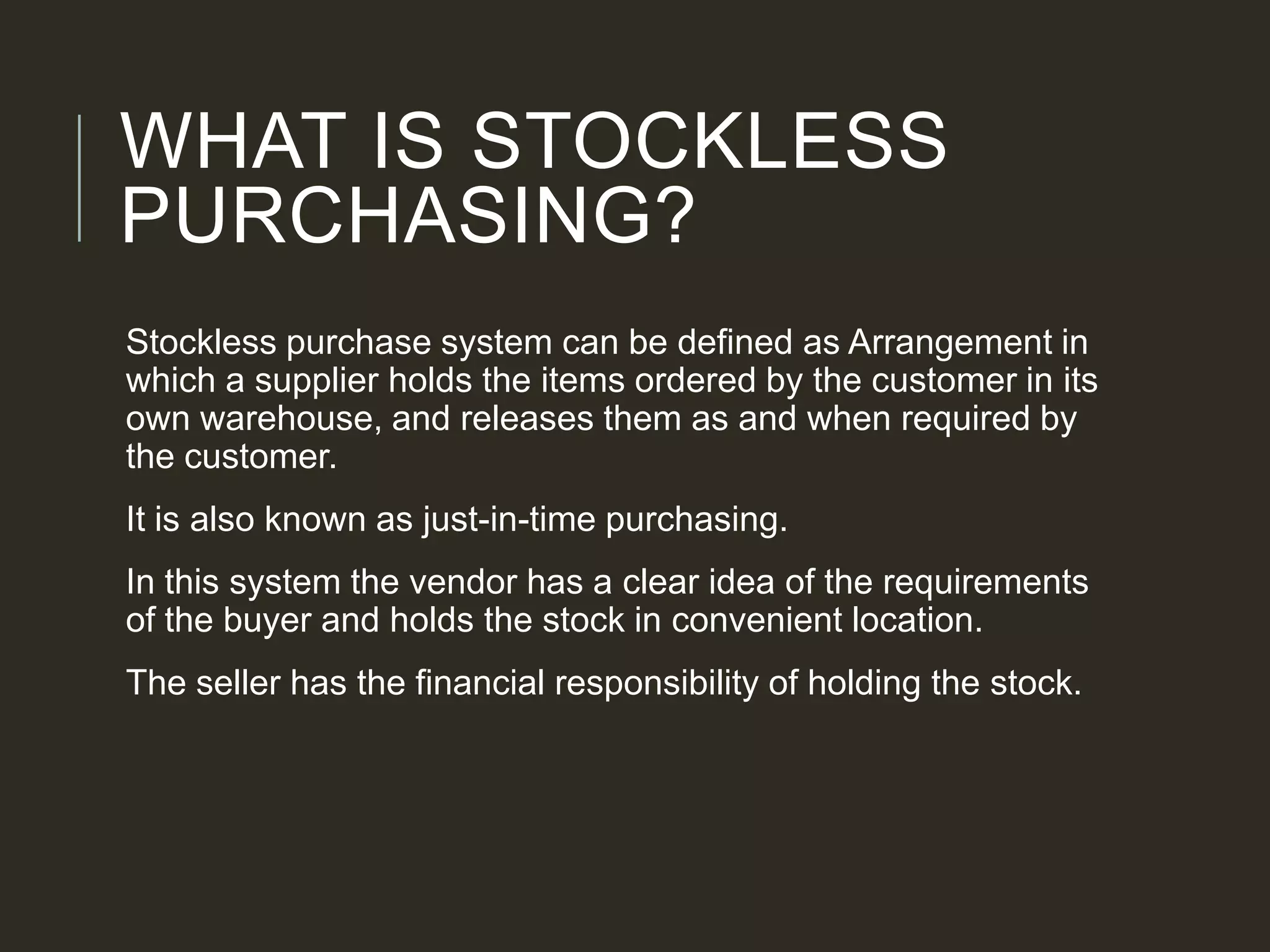 WHAT IS STOCKLESS
PURCHASING?
Stockless purchase system can be defined as Arrangement in
which a supplier holds the items ordered by the customer in its
own warehouse, and releases them as and when required by
the customer.
It is also known as just-in-time purchasing.
In this system the vendor has a clear idea of the requirements
of the buyer and holds the stock in convenient location.
The seller has the financial responsibility of holding the stock.
 