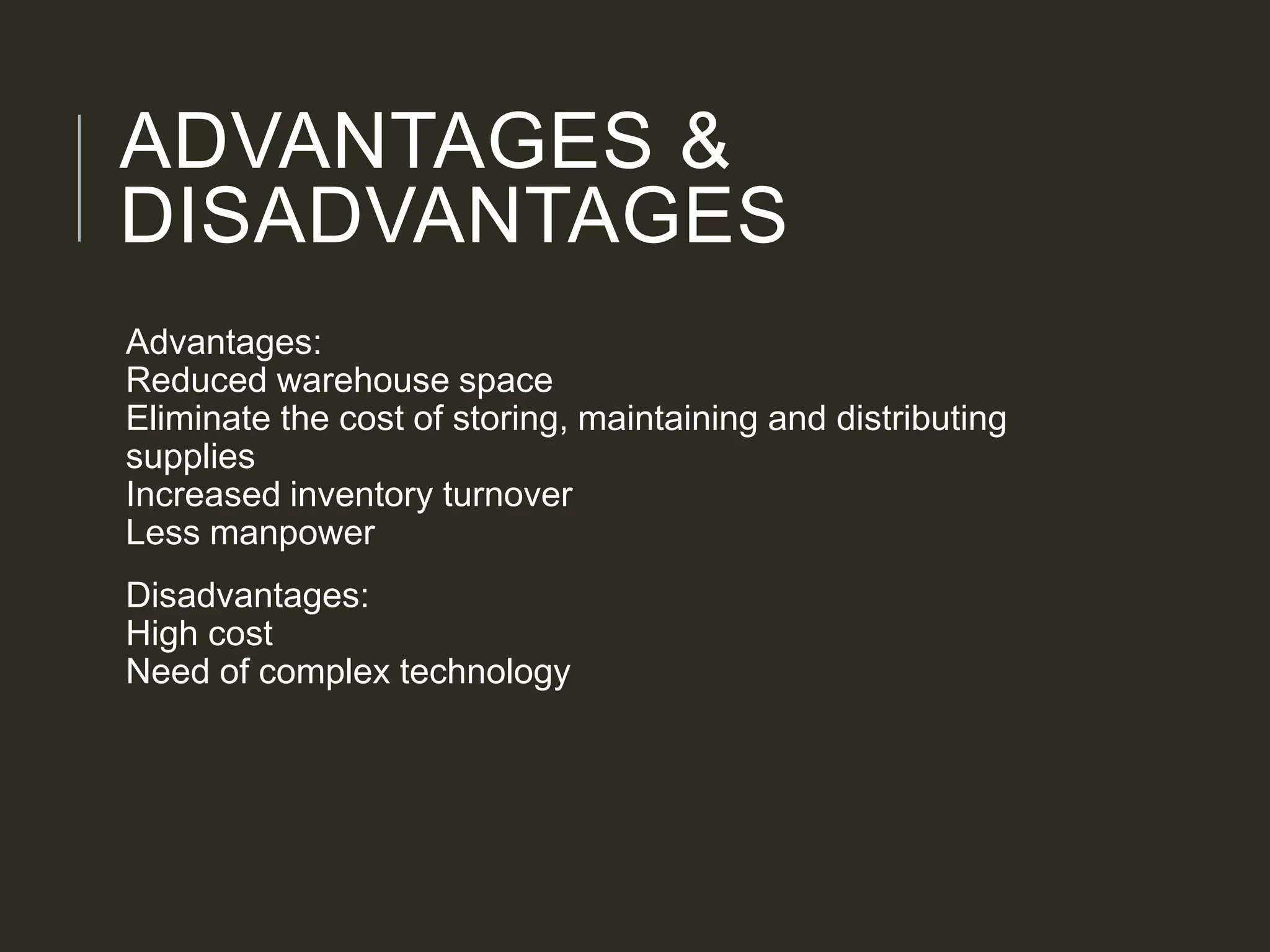 ADVANTAGES &
DISADVANTAGES
Advantages:
Reduced warehouse space
Eliminate the cost of storing, maintaining and distributing
supplies
Increased inventory turnover
Less manpower
Disadvantages:
High cost
Need of complex technology
 