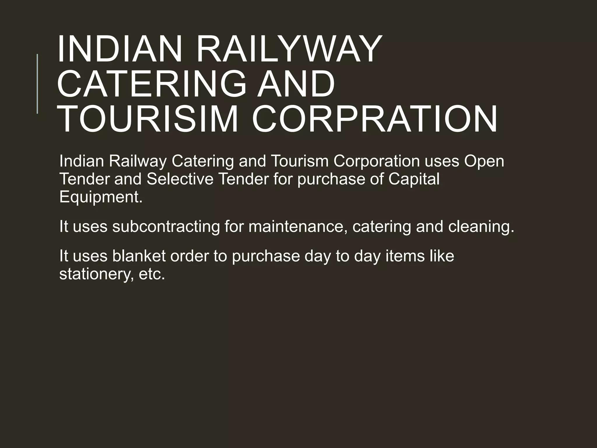 INDIAN RAILYWAY
CATERING AND
TOURISIM CORPRATION
Indian Railway Catering and Tourism Corporation uses Open
Tender and Selective Tender for purchase of Capital
Equipment.
It uses subcontracting for maintenance, catering and cleaning.
It uses blanket order to purchase day to day items like
stationery, etc.
 