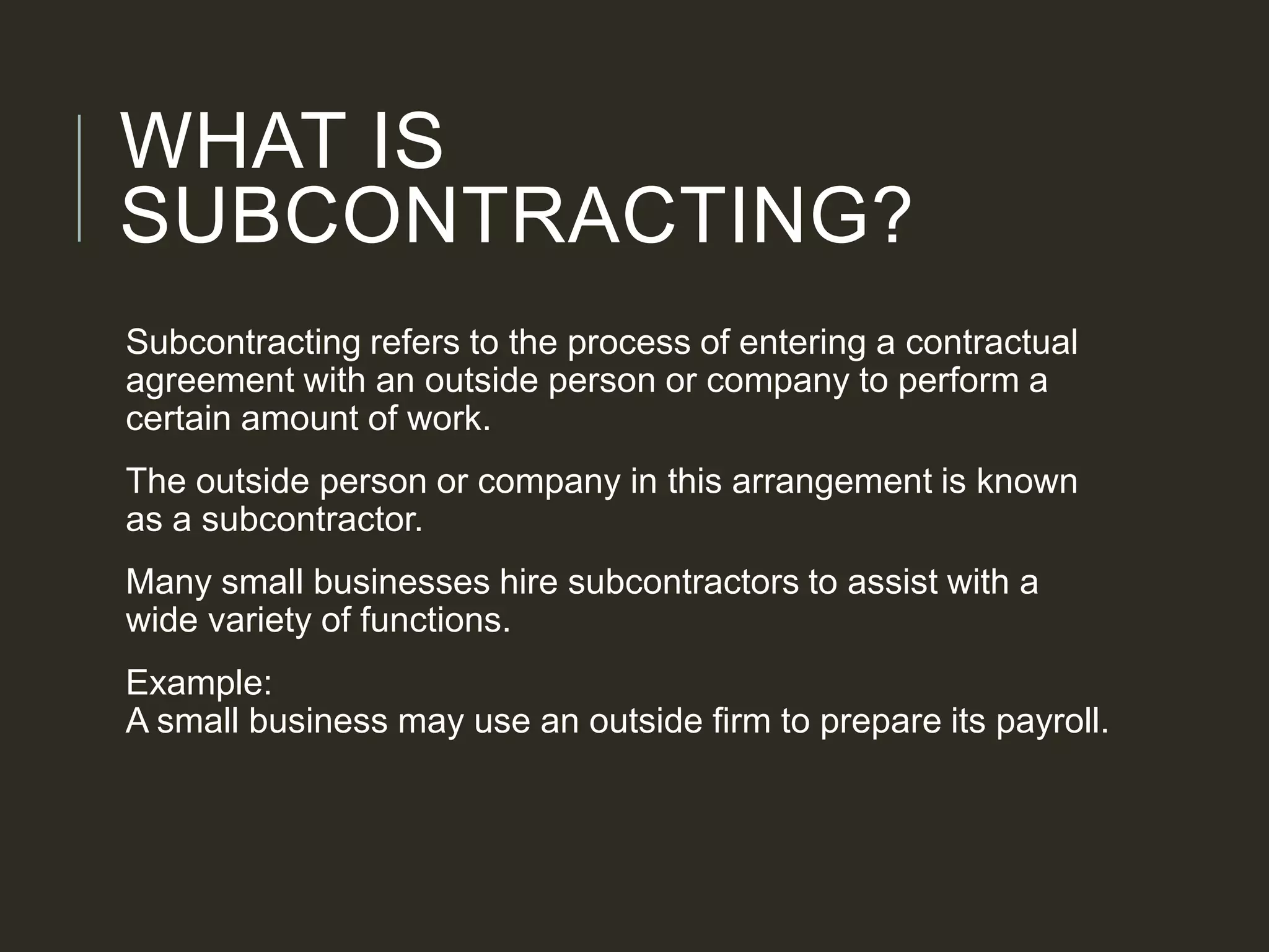 WHAT IS
SUBCONTRACTING?
Subcontracting refers to the process of entering a contractual
agreement with an outside person or company to perform a
certain amount of work.
The outside person or company in this arrangement is known
as a subcontractor.
Many small businesses hire subcontractors to assist with a
wide variety of functions.
Example:
A small business may use an outside firm to prepare its payroll.
 