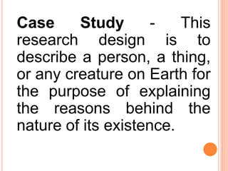 Case Study - This
research design is to
describe a person, a thing,
or any creature on Earth for
the purpose of explaining
the reasons behind the
nature of its existence.
 