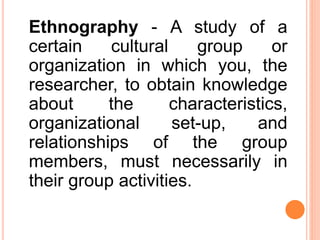 Ethnography - A study of a
certain cultural group or
organization in which you, the
researcher, to obtain knowledge
about the characteristics,
organizational set-up, and
relationships of the group
members, must necessarily in
their group activities.
 