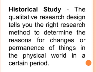 Historical Study - The
qualitative research design
tells you the right research
method to determine the
reasons for changes or
permanence of things in
the physical world in a
certain period.
 